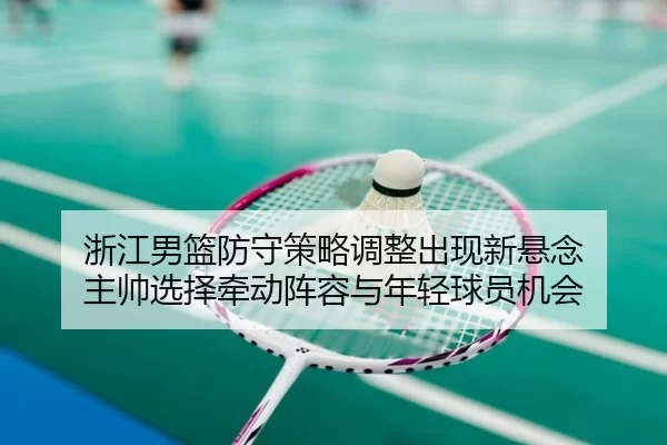 浙江男篮防守策略调整出现新悬念 主帅选择牵动阵容与年轻球员机会